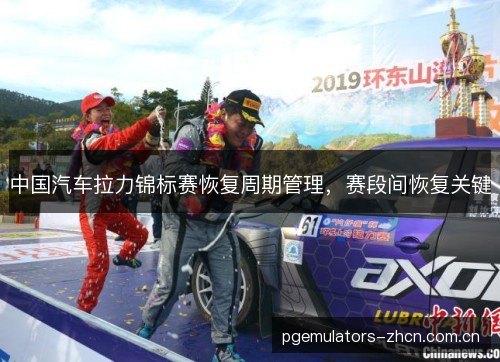中国汽车拉力锦标赛恢复周期管理,赛段间恢复关键 中国汽车拉力锦标赛恢复周期管理,赛段间恢复关键